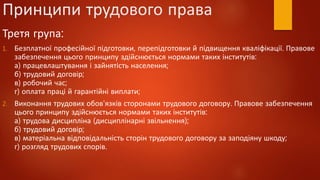 Принципи трудового права
Третя група:
1. Безплатної професійної підготовки, перепідготовки й підвищення кваліфікації. Правове
забезпечення цього принципу здійснюється нормами таких інститутів:
а) працевлаштування і зайнятість населення;
б) трудовий договір;
в) робочий час;
г) оплата праці й гарантійні виплати;
2. Виконання трудових обов'язків сторонами трудового договору. Правове забезпечення
цього принципу здійснюється нормами таких інститутів:
а) трудова дисципліна (дисциплінарні звільнення);
б) трудовий договір;
в) матеріальна відповідальність сторін трудового договору за заподіяну шкоду;
г) розгляд трудових спорів.
 