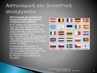  Αστυνομική και Δικαστική
συνεργασία[Επεξεργασία |
επεξεργασία κώδικα]
 Η ΕΕ ασκεί τις αρμοδιότητές
της σε έναν ενιαίο χώρο
Ελευθερίας, Ασφάλειας και
Δικαιοσύνης, πολύτιμων για
τη δημοκρατική της
λειτουργία. Για τη διατήρησή
της, έχουν θεσμοθετηθεί τα
κατάλληλα όργανα, τα οποία
είναι τα εξής:
 η Ευρωπόλ (Europol), η
ευρωπαϊκή αστυνομία για
τον εύρυθμο συντονισμό των
επιμέρους αστυνομικών
δυνάμεων των μελών της
Ένωσης
22/5/2017
Εγκε Ριζά Ογλού Ε'1 2ο Δημοτικό
σχολείο Ξάνθης Τ4Ε 10
 