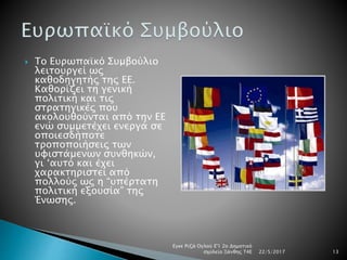  Το Ευρωπαϊκό Συμβούλιο
λειτουργεί ως
καθοδηγητής της ΕΕ.
Καθορίζει τη γενική
πολιτική και τις
στρατηγικές που
ακολουθούνται από την ΕΕ
ενώ συμμετέχει ενεργά σε
οποιεσδήποτε
τροποποιήσεις των
υφιστάμενων συνθηκών,
γι ‘αυτό και έχει
χαρακτηριστεί από
πολλούς ως η “υπέρτατη
πολιτική εξουσία” της
Ένωσης.
22/5/2017
Εγκε Ριζά Ογλού Ε'1 2ο Δημοτικό
σχολείο Ξάνθης Τ4Ε 13
 