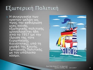  Η συνεργασία των
κρατών-μελών ως
προς την καθιέρωση
μιας κοινής
εξωτερικής πολιτικής
χρονολογείται ήδη
από το 1957 (με την
ίδρυση της τότε
Ευρωπαϊκής
Κοινότητας), υπό τη
μορφή της Κοινής
Εμπορικής Πολιτικής
με τον υπόλοιπο
κόσμο.
22/5/2017
Εγκε Ριζά Ογλού Ε'1 2ο Δημοτικό
σχολείο Ξάνθης Τ4Ε 16
 