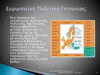  Στα πλαίσια της
γενικότερης εξωτερικής
πολιτικής της Ένωσης
περιλαμβάνονται
μεταξύ άλλων και οι
σχέσεις της με τις
γείτονες χώρες (δηλαδή
με αυτές που έχει
χερσαία ή θαλάσσια
σύνορα), οι οποίες είτε
αποτελούν εν δυνάμει
υποψήφιες προς ένταξη
είτε απολαμβάνουν
προνόμια που τις
καθιστούν μέλη ως έναν
βαθμό.
22/5/2017
Εγκε Ριζά Ογλού Ε'1 2ο Δημοτικό
σχολείο Ξάνθης Τ4Ε 18
 