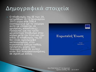 Ο πληθυσμός της ΕΕ των 28,
εκτιμήθηκε τη 1η Ιανουαρίου
2015 γύρω στα 508,4
εκατομμύρια (με το νούμερο
αυτό να υπόκειται σε
ορισμένες αποκλίσεις).
Πρόκειται για τον τρίτο
μεγαλύτερο πληθυσμό στον
κόσμο μετά την Κίνα και την
Ινδία. Ο πληθυσμός της ΕΕ
δεν είναι ομοιόμορφα
κατανεμημένος στην
ευρωπαϊκή ήπειρο καθώς
ορισμένες χώρες (και
περιοχές μέσα σε αυτές)
είναι πιο πυκνοκατοικημένες
σε σχέση με άλλες
22/5/2017
Εγκε Ριζά Ογλού Ε'1 2ο Δημοτικό
σχολείο Ξάνθης Τ4Ε 20
 