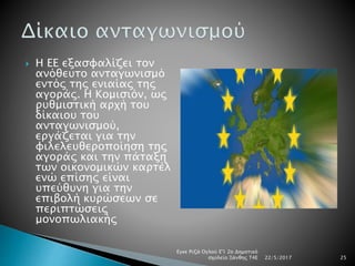  Η ΕΕ εξασφαλίζει τον
ανόθευτο ανταγωνισμό
εντός της ενιαίας της
αγοράς. Η Κομισιόν, ως
ρυθμιστική αρχή του
δίκαιου του
ανταγωνισμού,
εργάζεται για την
φιλελευθεροποίηση της
αγοράς και την πάταξη
των οικονομικών καρτέλ
ενώ επίσης είναι
υπεύθυνη για την
επιβολή κυρώσεων σε
περιπτώσεις
μονοπωλιακής
22/5/2017
Εγκε Ριζά Ογλού Ε'1 2ο Δημοτικό
σχολείο Ξάνθης Τ4Ε 25
 