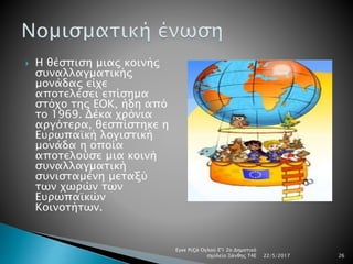  Η θέσπιση μιας κοινής
συναλλαγματικής
μονάδας είχε
αποτελέσει επίσημα
στόχο της ΕΟΚ, ήδη από
το 1969. Δέκα χρόνια
αργότερα, θεσπίστηκε η
Ευρωπαϊκή λογιστική
μονάδα η οποία
αποτελούσε μια κοινή
συναλλαγματική
συνισταμένη μεταξύ
των χωρών των
Ευρωπαϊκών
Κοινοτήτων.
22/5/2017
Εγκε Ριζά Ογλού Ε'1 2ο Δημοτικό
σχολείο Ξάνθης Τ4Ε 26
 