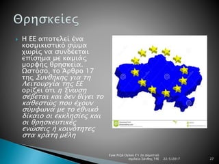  Η ΕΕ αποτελεί ένα
κοσμικιστικό σώμα
χωρίς να συνδέεται
επίσημα με καμιάς
μορφής θρησκεία.
Ωστόσο, το Άρθρο 17
της Συνθήκης για τη
Λειτουργία της ΕΕ
ορίζει ότι η Ένωση
σέβεται και δεν θίγει το
καθεστώς που έχουν
σύμφωνα με το εθνικό
δίκαιο οι εκκλησίες και
οι θρησκευτικές
ενώσεις ή κοινότητες
στα κράτη μέλη
22/5/2017
Εγκε Ριζά Ογλού Ε'1 2ο Δημοτικό
σχολείο Ξάνθης Τ4Ε 27
 