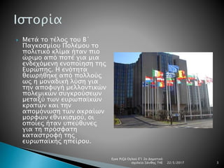  Μετά το τέλος του Β΄
Παγκοσμίου Πολέμου το
πολιτικό κλίμα ήταν πιο
ώριμο από ποτέ για μια
ενδεχόμενη ενοποίηση της
Ευρώπης. Η ενότητα
θεωρήθηκε από πολλούς
ως η μοναδική λύση για
την αποφυγή μελλοντικών
πολεμικών συγκρούσεων
μεταξύ των ευρωπαϊκών
κρατών και την
απομόνωση των ακραίων
μορφών εθνικισμού, οι
οποίες ήταν υπεύθυνες
για τη πρόσφατη
καταστροφή της
ευρωπαϊκής ηπείρου.
22/5/2017
Εγκε Ριζά Ογλού Ε'1 2ο Δημοτικό
σχολείο Ξάνθης Τ4Ε 3
 