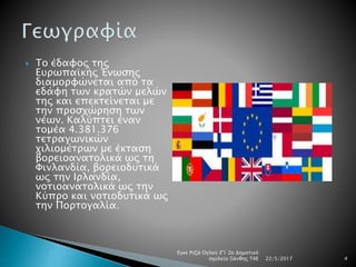  Το έδαφος της
Ευρωπαϊκής Ένωσης
διαμορφώνεται από τα
εδάφη των κρατών μελών
της και επεκτείνεται με
την προσχώρηση των
νέων. Καλύπτει έναν
τομέα 4.381.376
τετραγωνικών
χιλιομέτρων με έκταση
βορειοανατολικά ως τη
Φινλανδία, βορειοδυτικά
ως την Ιρλανδία,
νοτιοανατολικά ως την
Κύπρο και νοτιοδυτικά ως
την Πορτογαλία.
22/5/2017
Εγκε Ριζά Ογλού Ε'1 2ο Δημοτικό
σχολείο Ξάνθης Τ4Ε 4
 