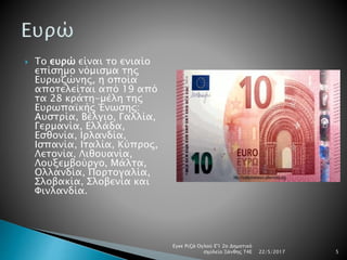  Το ευρώ είναι το ενιαίο
επίσημο νόμισμα της
Ευρωζώνης, η οποία
αποτελείται από 19 από
τα 28 κράτη-μέλη της
Ευρωπαϊκής Ένωσης:
Αυστρία, Βέλγιο, Γαλλία,
Γερμανία, Ελλάδα,
Εσθονία, Ιρλανδία,
Ισπανία, Ιταλία, Κύπρος,
Λετονία, Λιθουανία,
Λουξεμβούργο, Μάλτα,
Ολλανδία, Πορτογαλία,
Σλοβακία, Σλοβενία και
Φινλανδία.
22/5/2017
Εγκε Ριζά Ογλού Ε'1 2ο Δημοτικό
σχολείο Ξάνθης Τ4Ε 5
 