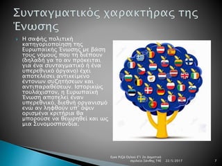  Η σαφής πολιτική
κατηγοριοποίηση της
Ευρωπαϊκής Ένωσης με βάση
τους νόμους που τη διέπουν
(δηλαδή γα το αν πρόκειται
για ένα συνταγματικό ή ένα
υπερεθνικό όργανο) έχει
αποτελέσει αντικείμενο
έντονων συζητήσεων και
αντιπαραθέσεων. Ιστορικώς
τουλάχιστον, η Ευρωπαϊκή
Ένωση αποτελεί έναν
υπερεθνικό, διεθνή οργανισμό
ενώ αν ληφθούν υπ’ όψιν
ορισμένα κριτήρια θα
μπορούσε να θεωρηθεί και ως
μια Συνομοσπονδία.
22/5/2017
Εγκε Ριζά Ογλού Ε'1 2ο Δημοτικό
σχολείο Ξάνθης Τ4Ε 7
 