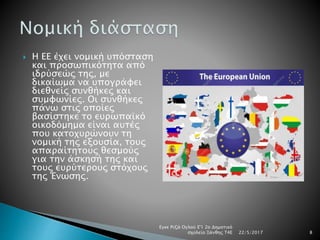  Η ΕΕ έχει νομική υπόσταση
και προσωπικότητα από
ιδρύσεώς της, με
δικαίωμα να υπογράφει
διεθνείς συνθήκες και
συμφωνίες. Οι συνθήκες
πάνω στις οποίες
βασίστηκε το ευρωπαϊκό
οικοδόμημα είναι αυτές
που κατοχυρώνουν τη
νομική της εξουσία, τους
απαραίτητους θεσμούς
για την άσκησή της και
τους ευρύτερους στόχους
της Ένωσης.
22/5/2017
Εγκε Ριζά Ογλού Ε'1 2ο Δημοτικό
σχολείο Ξάνθης Τ4Ε 8
 
