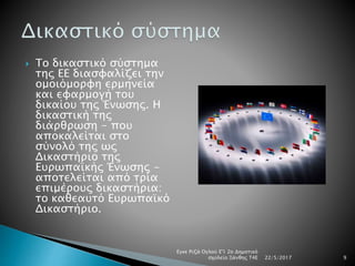  Το δικαστικό σύστημα
της ΕΕ διασφαλίζει την
ομοιόμορφη ερμηνεία
και εφαρμογή του
δικαίου της Ένωσης. Η
δικαστική της
διάρθρωση - που
αποκαλείται στο
σύνολό της ως
Δικαστήριο της
Ευρωπαϊκής Ένωσης -
αποτελείται από τρία
επιμέρους δικαστήρια:
το καθεαυτό Ευρωπαϊκό
Δικαστήριο.
22/5/2017
Εγκε Ριζά Ογλού Ε'1 2ο Δημοτικό
σχολείο Ξάνθης Τ4Ε 9
 