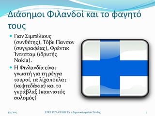 Διάσημοι Φιλανδοί και το φαγητό
τους
 Γιαν Σιμπέλιους
(συνθέτης), Τόβε Γίανσον
(συγγραφέας), Φρέντικ
Ίντεσταμ (ιδρυτής
Nokia).
 H Φινλανδία είναι
γνωστή για τη ρέγγα
τουρσί, τα λίχαπουλατ
(κεφτεδάκια) και το
γκράβλαξ (καπνιστός
σολομός)
4/5/2017 ΕΓΚΕ ΡΙΖΑ ΟΓΛΟΥ Ε'1 2 Δημοτικό σχολείο Ξάνθης 3
 