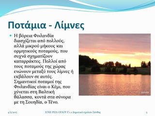 Ποτάμια - Λίμνες
 Η βόρεια Φινλανδία
διασχίζεται από πολλούς,
αλλά μικρού μήκους και
ορμητικούς ποταμούς, που
συχνά σχηματίζουν
καταρράκτες. Πολλοί από
τους ποταμούς της χώρας
ενώνουν μεταξύ τους λίμνες ή
εκβάλουν σε αυτές.
Σημαντικοί ποταμοί της
Φινλανδίας είναι ο Κέμι, που
χύνεται στη Βαλτική
θάλασσα, κοντά στα σύνορα
με τη Σουηδία, ο Τένο.
4/5/2017 ΕΓΚΕ ΡΙΖΑ ΟΓΛΟΥ Ε'1 2 Δημοτικό σχολείο Ξάνθης 5
 