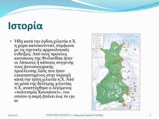 Ιστορία
 Ήδη κατά την όγδοη χιλιετία π.Χ.
η χώρα κατοικούνταν, σύμφωνα
με τις σχετικές αρχαιολογικές
ενδείξεις. Από τους πρώτους
κατοίκους της Φινλανδίας ήταν
οι Λάπωνες ή κάποιος συγγενής
τους φιννοουγγρικής
προέλευσης λαός που ήταν
εγκαταστημένος στην περιοχή
κατά την τρίτη χιλιετία π.Χ. Από
τα μέσα της δεύτερης χιλιετίας
π.Χ. αναπτύχθηκε ο λεγόμενος
«πολιτισμός Κιουκάινεν», του
οποίου η ακμή φτάνει έως το 13ο
αι
4/5/2017 ΕΓΚΕ ΡΙΖΑ ΟΓΛΟΥ Ε'1 2 Δημοτικό σχολείο Ξάνθης 7
 