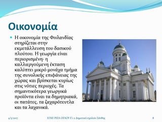 Οικονομία
 Η οικονομία της Φινλανδίας
στηρίζεται στην
εκμετάλλευση του δασικού
πλούτου. Η γεωργία είναι
περιορισμένη· η
καλλιεργούμενη έκταση
καλύπτει μικρό μονάχα τμήμα
της συνολικής επιφάνειας της
χώρας και βρίσκεται κυρίως
στις νότιες περιοχές. Τα
σημαντικότερα γεωργικά
προϊόντα είναι τα δημητριακά,
οι πατάτες, τα ζαχαρότευτλα
και τα λαχανικά.
4/5/2017 ΕΓΚΕ ΡΙΖΑ ΟΓΛΟΥ Ε'1 2 Δημοτικό σχολείο Ξάνθης 8
 