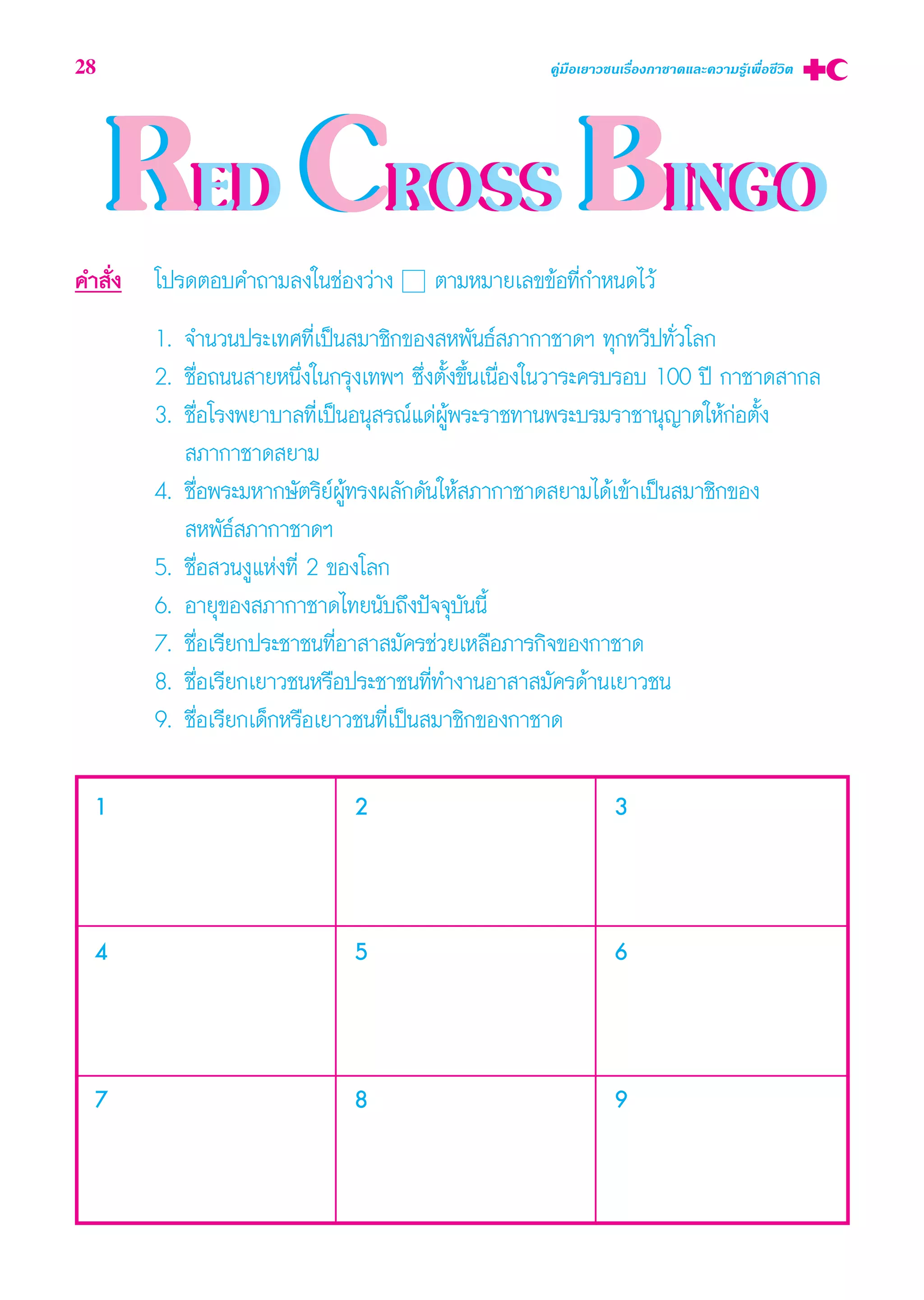 RED CROSS BINGORED CROSS BINGO
1 3
4 5 6
7 8 9
2
§” —Ëß ‚ª√¥μÕ∫§”∂“¡≈ß„π™àÕß«à“ß μ“¡À¡“¬‡≈¢¢âÕ∑’Ë°”Àπ¥‰«â
1. ®”π«πª√–‡∑»∑’Ë‡ªìπ ¡“™‘°¢Õß Àæ—π∏å ¿“°“™“¥œ ∑ÿ°∑«’ª∑—Ë«‚≈°
2. ™◊ËÕ∂ππ “¬Àπ÷Ëß„π°√ÿß‡∑æœ ´÷Ëßμ—Èß¢÷Èπ‡π◊ËÕß„π«“√–§√∫√Õ∫ 100 ªï °“™“¥ “°≈
3. ™◊ËÕ‚√ßæ¬“∫“≈∑’Ë‡ªìπÕπÿ √≥å·¥àºŸâæ√–√“™∑“πæ√–∫√¡√“™“πÿ≠“μ„Àâ°àÕμ—Èß
 ¿“°“™“¥ ¬“¡
4. ™◊ËÕæ√–¡À“°…—μ√‘¬åºŸâ∑√ßº≈—°¥—π„Àâ ¿“°“™“¥ ¬“¡‰¥â‡¢â“‡ªìπ ¡“™‘°¢Õß
 Àæ—∏å ¿“°“™“¥œ
5. ™◊ËÕ «πßŸ·Ààß∑’Ë 2 ¢Õß‚≈°
6. Õ“¬ÿ¢Õß ¿“°“™“¥‰∑¬π—∫∂÷ßªí®®ÿ∫—ππ’È
7. ™◊ËÕ‡√’¬°ª√–™“™π∑’ËÕ“ “ ¡—§√™à«¬‡À≈◊Õ¿“√°‘®¢Õß°“™“¥
8. ™◊ËÕ‡√’¬°‡¬“«™πÀ√◊Õª√–™“™π∑’Ë∑”ß“πÕ“ “ ¡—§√¥â“π‡¬“«™π
9. ™◊ËÕ‡√’¬°‡¥Á°À√◊Õ‡¬“«™π∑’Ë‡ªìπ ¡“™‘°¢Õß°“™“¥
28 §Ÿà¡◊Õ‡¬“«™π‡√◊ËÕß°“™“¥·≈–§«“¡√Ÿâ‡æ◊ËÕ™’«‘μ
 