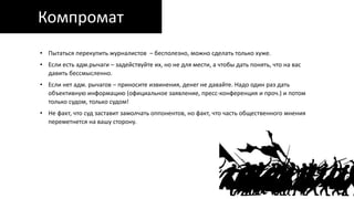 Компромат
• Пытаться перекупить журналистов – бесполезно, можно сделать только хуже.
• Если есть адм.рычаги – задействуйте их, но не для мести, а чтобы дать понять, что на вас
давить бессмысленно.
• Если нет адм. рычагов – приносите извинения, денег не давайте. Надо один раз дать
объективную информацию (официальное заявление, пресс-конференция и проч.) и потом
только судом, только судом!
• Не факт, что суд заставит замолчать оппонентов, но факт, что часть общественного мнения
переметнется на вашу сторону.
 