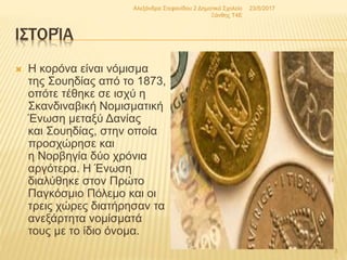 ΙΣΤΟΡΊΑ
 Η κορόνα είναι νόμισμα
της Σουηδίας από το 1873,
οπότε τέθηκε σε ισχύ η
Σκανδιναβική Νομισματική
Ένωση μεταξύ Δανίας
και Σουηδίας, στην οποία
προσχώρησε και
η Νορβηγία δύο χρόνια
αργότερα. Η Ένωση
διαλύθηκε στον Πρώτο
Παγκόσμιο Πόλεμο και οι
τρεις χώρες διατήρησαν τα
ανεξάρτητα νομίσματά
τους με το ίδιο όνομα.
23/5/2017Αλεξάνδρα Στεφανίδου 2 Δημοτικό Σχολείο
Ξάνθης T4E
3
 