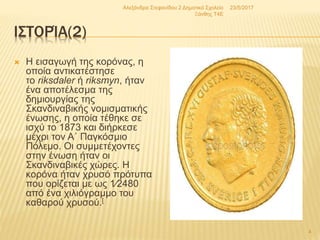 ΙΣΤΟΡΊΑ(2)
 Η εισαγωγή της κορόνας, η
οποία αντικατέστησε
το riksdaler ή riksmyn, ήταν
ένα αποτέλεσμα της
δημιουργίας της
Σκανδιναβικής νομισματικής
ένωσης, η οποία τέθηκε σε
ισχύ το 1873 και διήρκεσε
μέχρι τον Α΄ Παγκόσμιο
Πόλεμο. Οι συμμετέχοντες
στην ένωση ήταν οι
Σκανδιναβικές χώρες. Η
κορόνα ήταν χρυσό πρότυπα
που ορίζεται με ως 1⁄2480
από ένα χιλιόγραμμο του
καθαρού χρυσού.[
23/5/2017Αλεξάνδρα Στεφανίδου 2 Δημοτικό Σχολείο
Ξάνθης T4E
4
 