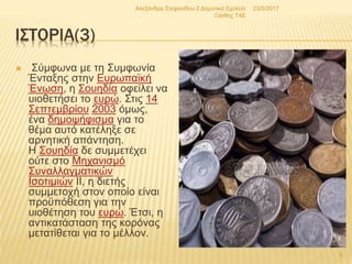 ΙΣΤΟΡΙΑ(3)
 Σύμφωνα με τη Συμφωνία
Ένταξης στην Ευρωπαϊκή
Ένωση, η Σουηδία οφείλει να
υιοθετήσει το ευρώ. Στις 14
Σεπτεμβρίου 2003 όμως,
ένα δημοψήφισμα για το
θέμα αυτό κατέληξε σε
αρνητική απάντηση.
Η Σουηδία δε συμμετέχει
ούτε στο Μηχανισμό
Συναλλαγματικών
Ισοτιμιών ΙΙ, η διετής
συμμετοχή στον οποίο είναι
προϋπόθεση για την
υιοθέτηση του ευρώ. Έτσι, η
αντικατάσταση της κορόνας
μετατίθεται για το μέλλον.
23/5/2017Αλεξάνδρα Στεφανίδου 2 Δημοτικό Σχολείο
Ξάνθης T4E
5
 