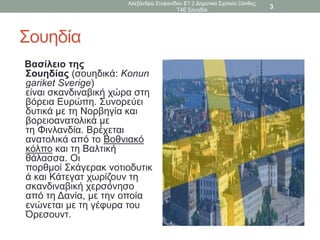 Σουηδία
Βασίλειο της
Σουηδίας (σουηδικά: Konun
gariket Sverige)
είναι σκανδιναβική χώρα στη
βόρεια Ευρώπη. Συνορεύει
δυτικά με τη Νορβηγία και
βορειοανατολικά με
τη Φινλανδία. Βρέχεται
ανατολικά από το Βοθνιακό
κόλπο και τη Βαλτική
θάλασσα. Οι
πορθμοί Σκάγερακ νοτιοδυτικ
ά και Κάτεγατ χωρίζουν τη
σκανδιναβική χερσόνησο
από τη Δανία, με την οποία
ενώνεται με τη γέφυρα του
Όρεσουντ.
Αλεξάνδρα Στεφανίδου Ε1 2 Δημοτικό Σχολείο Ξάνθης
Τ4Ε Σουηδία
3
 