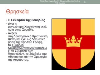 Θρησκεία
• Η Εκκλησία της Σουηδίας
• είναι η
μεγαλύτερη Χριστιανική εκκλ
ησία στην Σουηδία.
• Ανήκει
στη Λουθηρανική Χριστιανική
πίστη και έχει ως δογματική
βάση της την Αγία Γραφή,
το Σύμβολο
Νικαίας/Κωνσταντινουπόλεω
ς, το Σύμβολο των
Αποστόλων, το Σύμβολο του
Αθανασίου και την Ομολογία
της Αυγούστας.
Αλεξάνδρα Στεφανίδου Ε1 2 Δημοτικό Σχολείο Ξάνθης
Τ4Ε Σουηδία
5
 