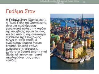 Γκάλμα Σταν
Η Γκάμλα Σταν (Gamla stan),
η Παλιά Πόλη της Στοκχόλμης,
είναι μια πολύ όμορφη
μεσαιωνική πόλη στην καρδιά
της σουηδικής πρωτεύουσας
και ένα από τα σημαντικότερα
αξιοθέατα της Στοκχόλμης.
Μέχρι το 1980 επίσημα
ονομαζόταν Staden mellan
broarna, δηλαδή «πόλη
ανάμεσα στις γέφυρες».
Συνίσταται βασικά από τη νησί
Stadsholmen αν και τυπικά
περιλαμβάνει τρεις ακόμη
νησίδες.
Αλεξάνδρα Στεφανίδου Ε1 2 Δημοτικό Σχολείο Ξάνθης
Τ4Ε Σουηδία
6
 