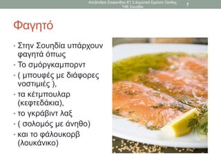 Φαγητό
• Στην Σουηδία υπάρχουν
φαγητά όπως
• Το σμόργκαμπορντ
• ( μπουφές με διάφορες
νοστιμιές ),
• τα κέτμπουλαρ
(κεφτεδάκια),
• το γκράβιντ λαξ
• ( σολομός με άνηθο)
• και το φάλουκορβ
(λουκάνικο)
Αλεξάνδρα Στεφανίδου Ε1 2 Δημοτικό Σχολείο Ξάνθης
Τ4Ε Σουηδία
7
 