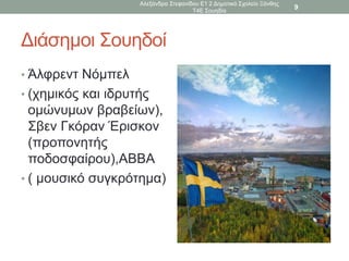 Διάσημοι Σουηδοί
• Άλφρεντ Νόμπελ
• (χημικός και ιδρυτής
ομώνυμων βραβείων),
Σβεν Γκόραν Έρισκον
(προπονητής
ποδοσφαίρου),ΑΒΒΑ
• ( μουσικό συγκρότημα)
Αλεξάνδρα Στεφανίδου Ε1 2 Δημοτικό Σχολείο Ξάνθης
Τ4Ε Σουηδία
9
 