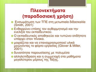 Πλεονεκτήματα
(παραδοσιακή χρήση)
 Ενσωμάτωση των ΤΠΕ στη μετωπιαία διδασκαλία
(Smith, 2001)
 Ενθαρρύνει επίσης τον αυθορμητισμό και την
ευελιξία του εκπαιδευτικού.
 Ο εκπαιδευτικός αποθηκεύει και τυπώνει οτιδήποτε
υπάρχει στον πίνακα.
 μοιράζεται και να επαναχρησιμοποιεί υλικά
μειώνοντας το φόρτο εργασίας (Glover & Miller,
2001).
 δυνατότητα παρουσίασης με πολυμέσα
 αλληλεπίδραση και η συμμετοχή στα μαθήματα
μεγαλύτερου μέρους της Τάξης.
 