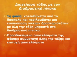 Διαχείριση τάξης με τον
διαδραστικό πίνακα
1η φάση: κατευθύνεται από το
δάσκαλο και περιλαμβάνει μια
επισκόπηση οικείων δραστηριοτήτων
με όλη την τάξη μπροστά στο
διαδραστικό πίνακα.
Προσδοκώμενα αποτελέσματα της
φάσης: συμμετοχή όλης της τάξης και
επιτυχή αποτελέσματα
 