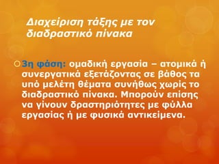 Διαχείριση τάξης με τον
διαδραστικό πίνακα
3η φάση: ομαδική εργασία – ατομικά ή
συνεργατικά εξετάζοντας σε βάθος τα
υπό μελέτη θέματα συνήθως χωρίς το
διαδραστικό πίνακα. Μπορούν επίσης
να γίνουν δραστηριότητες με φύλλα
εργασίας ή με φυσικά αντικείμενα.
 