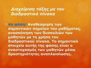 Διαχείριση τάξης με τον
διαδραστικό πίνακα
4η φάση: Αναθεώρηση των
σημαντικών σημείων του μαθήματος,
ανασκόπηση των δυσκολιών των
μαθητών με τη χρήση του
διαδραστικού πίνακα. Το σημαντικό
στοιχείο αυτής της φάσης είναι ο
αναστοχασμός των μαθητών μέσω
δραστηριότητας αναπλαισίωσης.
 
