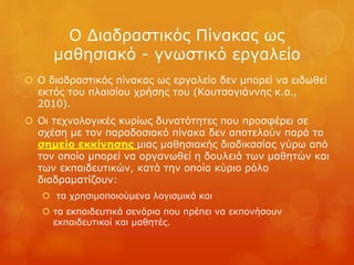 Ο Διαδραστικός Πίνακας ως
μαθησιακό - γνωστικό εργαλείο
 Ο διαδραστικός πίνακας ως εργαλείο δεν μπορεί να ειδωθεί
εκτός του πλαισίου χρήσης του (Κουτσογιάννης κ.α.,
2010).
 Οι τεχνολογικές κυρίως δυνατότητες που προσφέρει σε
σχέση με τον παραδοσιακό πίνακα δεν αποτελούν παρά το
σημείο εκκίνησης μιας μαθησιακής διαδικασίας γύρω από
τον οποίο μπορεί να οργανωθεί η δουλειά των μαθητών και
των εκπαιδευτικών, κατά την οποία κύριο ρόλο
διαδραματίζουν:
 τα χρησιμοποιούμενα λογισμικά και
 τα εκπαιδευτικά σενάρια που πρέπει να εκπονήσουν
εκπαιδευτικοί και μαθητές.
 