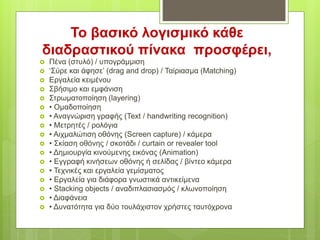  Πένα (στυλό) / υπογράμμιση
 ‘Σύρε και άφησε’ (drag and drop) / Ταίριασμα (Matching)
 Εργαλεία κειμένου
 Σβήσιμο και εμφάνιση
 Στρωματοποίηση (layering)
 • Ομαδοποίηση
 • Αναγνώριση γραφής (Text / handwriting recognition)
 • Μετρητές / ρολόγια
 • Αιχμαλώτιση οθόνης (Screen capture) / κάμερα
 • Σκίαση οθόνης / σκοτάδι / curtain or revealer tool
 • Δημιουργία κινούμενης εικόνας (Animation)
 • Εγγραφή κινήσεων οθόνης ή σελίδας / βίντεο κάμερα
 • Τεχνικές και εργαλεία γεμίσματος
 • Εργαλεία για διάφορα γνωστικά αντικείμενα
 • Stacking objects / αναδιπλασιασμός / κλωνοποίηση
 • Διαφάνεια
 • Δυνατότητα για δύο τουλάχιστον χρήστες ταυτόχρονα
Το βασικό λογισμικό κάθε
διαδραστικού πίνακα προσφέρει,
 