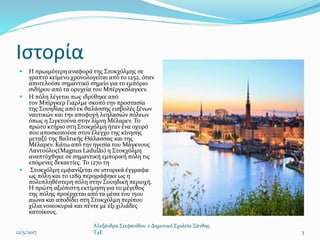 Ιστορία
 Η πρωιμότερη αναφορά της Στοκχόλμης σε
γραπτό κείμενο χρονολογείται από το 1252, όταν
αποτελούσε σημαντικό σημείο για το εμπόριο
σιδήρου από τα ορυχεία του Μπέργκσλαγκεν.
 Η πόλη λέγεται πως ιδρύθηκε από
τον Μπίργκερ Γιαρλμε σκοπό την προστασία
της Σουηδίας από εκ θαλάσσης εισβολές ξένων
ναυτικών και την αποφυγή λεηλασιών πόλεων
όπως η Σιγκτούνα στην λίμνη Μέλαρεν. Το
πρώτο κτήριο στη Στοκχόλμη ήταν ένα οχυρό
που αποσκοπούσε στον έλεγχο της κίνησης
μεταξύ της Βαλτικής Θάλασσας και της
Μέλαρεν. Κάτω από την ηγεσία του Μάγκνους
Λαντούλος(Magnus Ladulås) η Στοκχόλμη
αναπτύχθηκε σε σημαντική εμπορική πόλη τις
επόμενες δεκαετίες. Το 1270 τη
 Στοκχόλμη εμφανίζεται σε ιστορικά έγγραφα
ως πόλη και το 1289 περιγράφηκε ως η
πολυπληθέστερη πόλη στην Σουηδική περιοχή.
Η πρώτη αξιόπιστη εκτίμηση για το μέγεθος
της πόλης προέρχεται από τα μέσα του 15ου
αιώνα και αποδίδει στη Στοκχόλμη περίπου
χίλια νοικοκυριά και πέντε με έξι χιλιάδες
κατοίκους.
12/5/2017
Αλεξάνδρα Στεφανίδου 2 Δημοτικό Σχολείο Ξάνθης
T4E 3
 