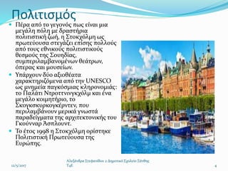 Πολιτισμός
 Πέρα από το γεγονός πως είναι μια
μεγάλη πόλη με δραστήρια
πολιτιστική ζωή, η Στοκχόλμη ως
πρωτεύουσα στεγάζει επίσης πολλούς
από τους εθνικούς πολιτιστικούς
θεσμούς της Σουηδίας,
συμπεριλαμβανομένων θεάτρων,
όπερας και μουσείων.
 Υπάρχουν δύο αξιοθέατα
χαρακτηριζόμενα από την UNESCO
ως μνημεία παγκόσμιας κληρονομιάς:
το Παλάτι Ντροττνινγκχόλμ και ένα
μεγάλο κοιμητήριο, το
Σκογκσκυρκογκέρντεν, που
περιλαμβάνουν μερικά γνωστά
παραδείγματα της αρχιτεκτονικής του
Γκούνναρ Άσπλουντ.
 Το έτος 1998 η Στοκχόλμη ορίστηκε
Πολιτιστική Πρωτεύουσα της
Ευρώπης.
12/5/2017
Αλεξάνδρα Στεφανίδου 2 Δημοτικό Σχολείο Ξάνθης
T4E 4
 