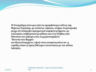 12/5/2017
Αλεξάνδρα Στεφανίδου 2 Δημοτικό Σχολείο Ξάνθης
T4E 5
Η Στοκχόλμη είναι μια από τις ομορφότερες πόλεις της
Βόρειας Ευρώπης, με παλάτια, κήπους, κτήρια τετραώροφα
μέχρι πενταόροφα πραγματικά κομψοτεχνήματα, με
εκκλησίες επιβλητικού μεγέθους και ένα πλήθος από
Μουσεία και γέφυρες που τη χαρακτηρίζουν
"Βενετία του Βορρά»
και δικαιολογημένα, αφού είναι κτισμένη πάνω σε 14
νησίδες όπου η λίμνη Μέλαρεν συναντάται με τον κόλπο
Saltsjön.
 