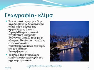 Γεωγραφία- κλίμα
 Τα κεντρικά μέρη της πόλης
περιλαμβάνουν δεκατέσσερα
νησιά και τις όχθες του
αρχιπελάγους όπου η
Λίμνη Μέλαρεν συναντά
την Βαλτική Θάλασσα.
Ενώνονται μεταξύ τους με 53
γέφυρες. Το κέντρο της πόλης
είναι κατ' ουσίαν
τοποθετημένο πάνω στο νερό,
επί του κόλπου
Ρινταρφιέρντεν.
 Το κλίμα της Στοκχόλμης
εμπίπτει στην κατηγορία του
υγρού ηπειρωτικού.
12/5/2017
Αλεξάνδρα Στεφανίδου 2 Δημοτικό Σχολείο Ξάνθης
T4E 6
 