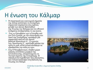  Η στρατηγική και οικονομική σημασία
της πόλης κατέστησε τη Στοκχόλμη
σημαντικό παράγοντα στις σχέσεις
μεταξύ των Δανών Βασιλιάδων
της Ένωσης του Κάλμαρ και του εθνικού
κινήματος ανεξαρτησίας το 15ο αιώνα.
 Στις 14 Οκτωβρίου 1471 η Σουηδία υπό
τον Στεν Στούρε, με την υποστήριξη του
λαού της Στοκχόλμης, κατάφερε μία
σημαντική νίκη επί του Δανού
βασιλιά Χριστιανού Α΄. Ο εγγονός
του, Χριστιανός Ε΄, κατέλαβε μάταια την
πόλη το 1518, αλλά τελικά κατάφερε να
εξασφαλίσει την πόλη το 1520.
 Στις 8 Νοεμβρίου1520, έλαβαν χώρα
μαζικές εκτελέσεις μορφών της
αντιπολίτευσης, αποκαλούμενες το
Λουτρό αίματος της Στοκχόλμης. Η
σφαγή αυτή πυροδότησε νέες εξεγέρσεις,
που τελικά κατέληξαν στη διάλυση της
Ένωσης του Κάλμα
12/5/2017
Αλεξάνδρα Στεφανίδου 2 Δημοτικό Σχολείο Ξάνθης
T4E 7
Η ένωση του Κάλμαρ
 