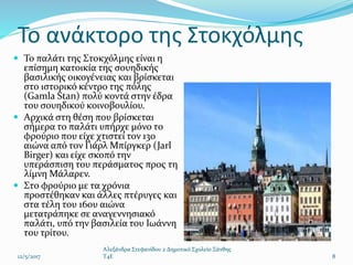 Το ανάκτορο της Στοκχόλμης
 Το παλάτι της Στοκχόλμης είναι η
επίσημη κατοικία της σουηδικής
βασιλικής οικογένειας και βρίσκεται
στο ιστορικό κέντρο της πόλης
(Gamla Stan) πολύ κοντά στην έδρα
του σουηδικού κοινοβουλίου.
 Αρχικά στη θέση που βρίσκεται
σήμερα το παλάτι υπήρχε μόνο το
φρούριο που είχε χτιστεί τον 13ο
αιώνα από τον Γιάρλ Μπίργκερ (Jarl
Birger) και είχε σκοπό την
υπεράσπιση του περάσματος προς τη
λίμνη Μάλαρεν.
 Στο φρούριο με τα χρόνια
προστέθηκαν και άλλες πτέρυγες και
στα τέλη του 16ου αιώνα
μετατράπηκε σε αναγεννησιακό
παλάτι, υπό την βασιλεία του Ιωάννη
του τρίτου.
12/5/2017
Αλεξάνδρα Στεφανίδου 2 Δημοτικό Σχολείο Ξάνθης
T4E 8
 