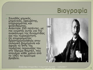  Σουηδός χημικός,
μηχανικός, εφευρέτης,
επιχειρηματίας και
φιλάνθρωπος.
 Απέκτησε 350 πατέντες, με
πιο γνωστές αυτές για την
ανακάλυψη της δυναμίτιδας
και του πυροκροτητή.
 Ως επιχειρηματίας
δραστηριοποιήθηκε στην
πολεμική βιομηχανία και
άφησε το 94% της
τεράστιας περιουσίας του
στο Ίδρυμα Νομπέλ, που
απονέμει κάθε χρόνο από
το 1901 τα ομώνυμα
βραβεία.
12/5/2017Αλεξάνδρα Στεφανίδου 2 Δημοτικό Σχολείο
Ξάνθης T4E 4
 