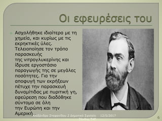  Ασχολήθηκε ιδιαίτερα με τη
χημεία, και κυρίως με τις
εκρηκτικές ύλες.
Τελειοποίησε τον τρόπο
παρασκευής
της νιτρογλυκερίνης και
ίδρυσε εργοστάσιο
παραγωγής της σε μεγάλες
ποσότητες. Για την
αποφυγή των εκρήξεων
πέτυχε την παρασκευή
δυναμίτιδας με πυριτική γη,
εφεύρεση που διαδόθηκε
σύντομα σε όλη
την Ευρώπη και την
Αμερική.. 12/5/2017Αλεξάνδρα Στεφανίδου 2 Δημοτικό Σχολείο
Ξάνθης T4E 6
 
