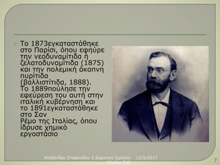  Το 1873εγκαταστάθηκε
στο Παρίσι, όπου εφηύρε
την νεοδυναμίτιδα ή
ζελατοδυναμίτιδα (1875)
και την πολεμική άκαπνη
πυρίτιδα
(βαλλιστίτιδα, 1888).
Το 1889πούλησε την
εφεύρεση του αυτή στην
ιταλική κυβέρνηση και
το 1891εγκαταστάθηκε
στο Σαν
Ρέμο της Ιταλίας, όπου
ίδρυσε χημικό
εργοστάσιο
12/5/2017Αλεξάνδρα Στεφανίδου 2 Δημοτικό Σχολείο
Ξάνθης T4E 7
 