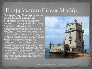  Ο πύργος της Μπελέμ , γνωστός
και ως πύργος του Αγίου
Βικεντίου , είναι οχυρωμένος
πύργος στην ενορία Μπελέμ, στη
Λισαβόνα, Πορτογαλία.
Κατασκευάστηκε τον 16ο αιώνα.
Μαζί με το κοντινό μοναστήρι των
Ιερωνυμιτών , έχουν ανακηρυχθεί
μνημεία παγκόσμιας κληρονομιάς
λόγω της σχέσης του με τις
θαλάσσιες ανακαλύψεις των
Πορτογάλων κατά την Εποχή των
Ανακαλύψεων. Η κατασκευή του
πύργου διατάχθηκε από το βασιλιά
Ιωάννη Β΄ της Πορτογαλίας για να
αποτελεί τμήμα της άμυνας στις
εκβολές του.
23/5/2017ΑΝΑΣΤΑΣΗΣ ΜΠΑΜΠΑΛΗΣ
 