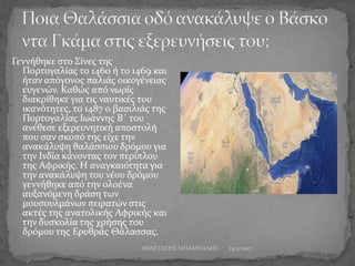 Γεννήθηκε στο Σίνες της
Πορτογαλίας το 1460 ή το 1469 και
ήταν απόγονος παλιάς οικογένειας
ευγενών. Καθώς από νωρίς
διακρίθηκε για τις ναυτικές του
ικανότητες, το 1487 ο βασιλιάς της
Πορτογαλίας Ιωάννης Β΄ του
ανέθεσε εξερευνητική αποστολή
που σαν σκοπό της είχε την
ανακάλυψη θαλάσσιου δρόμου για
την Ινδία κάνοντας τον περίπλου
της Αφρικής. Η αναγκαιότητα για
την ανακάλυψη του νέου δρόμου
γεννήθηκε από την ολοένα
αυξανόμενη δράση των
μουσουλμάνων πειρατών στις
ακτές της ανατολικής Αφρικής και
την δυσκολία της χρήσης του
δρόμου της Ερυθράς Θάλασσας.
23/5/2017ΑΝΑΣΤΑΣΗΣ ΜΠΑΜΠΑΛΗΣ
 