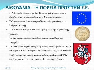 ΛΙΘΟΥΑΝΙΑ – Η ΠΟΡΕΙΑ ΠΡΟΣ ΤΗΝ Ε.Ε.
3/5/2017 3Βασίλης Λεμονάκης, 2ο Δημοτικό σχολείο Ξάνθης Ε'1
• Η Λιθουανία υπήρξε η πρώτη Σοβιετική Δημοκρατία που
διακήρυξε την ανεξαρτησία της, το Μάρτιο του 1990.
• Το λίτας αντικατέστησε το ρούβλι ως επίσημο νόμισμα το
Μάρτιο του 1993.
• Την 1η Μαΐου 2004 η Λιθουανία έγινε μέλος της Ευρωπαϊκής
Ένωσης.
• Την 1η Ιανουαρίου 2015 το λίτας αντικαταστάθηκε από
το ευρώ.
• Τα λιθουανικά κέρματα ευρώ έχουν ένα κοινό σχέδιο σε όλα τα
νομίσματα. Είναι το «Vytis» (έφιππος διώκτης), το οποίο είναι
το εθνόσημο της χώρας. Υπάρχει επίσης η λέξη «LIETUVA»
(Λιθουανία) και τα 12 αστέρια της Ευρωπαϊκής Ένωσης.
 