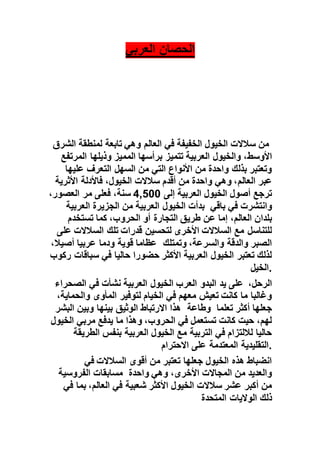 ‫العربي‬ ‫الحصان‬
‫لمنطقة‬ ‫تابعة‬ ‫وهي‬ ‫العالم‬ ‫في‬ ‫الخفيفة‬ ‫الخيول‬ ‫سالالت‬ ‫من‬‫الشرق‬
‫األوسط‬‫المميز‬ ‫برأسها‬ ‫تتميز‬ ‫العربية‬ ‫والخيول‬ ،‫المرتفع‬ ‫وذيلها‬
‫عليها‬ ‫التعرف‬ ‫السهل‬ ‫من‬ ‫التي‬ ‫األنواع‬ ‫من‬ ‫واحدة‬ ‫بذلك‬ ‫وتعتبر‬
‫عبر‬‫العالم‬‫األثرية‬ ‫فاألدلة‬ ،‫الخيول‬ ‫سالالت‬ ‫أقدم‬ ‫من‬ ‫واحدة‬ ‫وهي‬ ،
‫إلى‬ ‫العربية‬ ‫الخيول‬ ‫أصول‬ ‫ترجع‬00544،‫العصور‬ ‫مر‬ ‫فعلى‬ ،‫سنة‬
‫من‬ ‫العربية‬ ‫الخيول‬ ‫بدأت‬‫العربية‬ ‫الجزيرة‬ ‫باقي‬ ‫في‬ ‫وانتشرت‬
‫عن‬ ‫إما‬ ،‫العالم‬ ‫بلدان‬‫تستخدم‬ ‫كما‬ ،‫الحروب‬ ‫أو‬ ‫التجارة‬ ‫طريق‬
‫على‬ ‫السالالت‬ ‫تلك‬ ‫قدرات‬ ‫لتحسين‬ ‫األخرى‬ ‫السالالت‬ ‫مع‬ ‫للتناسل‬
‫وتمتلك‬ ،‫والسرعة‬ ‫والدقة‬ ‫الصبر‬،‫أصيال‬ ‫عربيا‬ ‫ودما‬ ‫قوية‬ ‫عظاما‬
‫ركوب‬ ‫سباقات‬ ‫في‬ ‫حاليا‬ ‫حضورا‬ ‫األكثر‬ ‫العربية‬ ‫الخيول‬ ‫تعتبر‬ ‫لذلك‬
‫.الخيل‬
‫في‬ ‫نشأت‬ ‫العربية‬ ‫الخيول‬‫الصحراء‬ ‫البدو‬ ‫يد‬ ‫على‬‫العرب‬ ،‫الرحل‬
‫المأو‬ ‫لتوفير‬ ‫الخيام‬ ‫في‬ ‫معهم‬ ‫تعيش‬ ‫كانت‬ ‫ما‬ ‫وغالبا‬،‫والحماية‬ ‫ى‬
‫وبين‬ ‫بينها‬ ‫الوثيق‬ ‫االرتباط‬ ‫هذا‬‫البشر‬ ‫تعلما‬ ‫أكثر‬ ‫جعلها‬‫وطاعة‬
‫الخيول‬ ‫مربي‬ ‫يدفع‬ ‫ما‬ ‫وهذا‬ ،‫الحروب‬ ‫في‬ ‫تستعمل‬ ‫كانت‬ ‫حيت‬ ،‫لهم‬
‫الطريقة‬ ‫بنفس‬ ‫العربية‬ ‫الخيول‬ ‫مع‬ ‫التربية‬ ‫في‬ ‫لاللتزام‬ ‫حاليا‬
‫االحترام‬ ‫على‬ ‫المعتدمة‬ ‫.التقليدية‬
‫في‬ ‫السالالت‬ ‫أقوى‬ ‫من‬ ‫تعتبر‬ ‫جعلها‬ ‫الخيول‬ ‫هذه‬ ‫انضباط‬
‫مسابقات‬‫الفروسية‬ ‫واحدة‬ ‫وهي‬ ،‫األخرى‬ ‫المجاالت‬ ‫من‬ ‫والعديد‬
‫في‬ ‫شعبية‬ ‫األكثر‬ ‫الخيول‬ ‫سالالت‬ ‫عشر‬ ‫أكبر‬ ‫من‬‫العالم‬،‫في‬ ‫بما‬
‫ذلك‬‫المتحدة‬ ‫الواليات‬
 