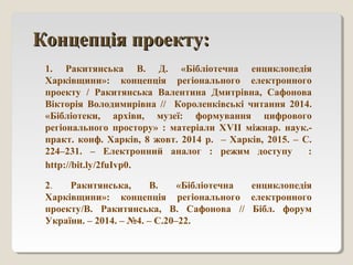 Концепція проекту:Концепція проекту:
1. Ракитянська В. Д. «Бібліотечна енциклопедія
Харківщини»: концепція регіонального електронного
проекту / Ракитянська Валентина Дмитрівна, Сафонова
Вікторія Володимирівна // Короленківські читання 2014.
«Бібліотеки, архіви, музеї: формування цифрового
регіонального простору» : матеріали ХVІІ міжнар. наук.-
практ. конф. Харків, 8 жовт. 2014 р. – Харків, 2015. – С.
224–231. – Електронний аналог : режим доступу :
http://bit.ly/2fuIvp0.
2. Ракитянська, В. «Бібліотечна енциклопедія
Харківщини»: концепція регіонального електронного
проекту/В. Ракитянська, В. Сафонова // Бібл. форум
України. – 2014. – №4. – С.20–22.
 