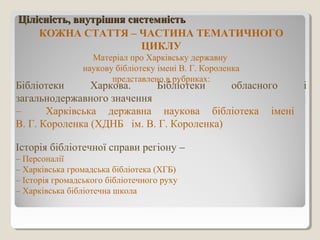 Цілісність, внутрішня системністьЦілісність, внутрішня системність
КОЖНА СТАТТЯ – ЧАСТИНА ТЕМАТИЧНОГО
ЦИКЛУ
Матеріал про Харківську державну
наукову бібліотеку імені В. Г. Короленка
представлено в рубриках:
Бібліотеки Харкова. Бібліотеки обласного і
загальнодержавного значення
– Харківська державна наукова бібліотека імені
В. Г. Короленка (ХДНБ ім. В. Г. Короленка)
Історія бібліотечної справи регіону –
– Персоналії
– Харківська громадська бібліотека (ХГБ)
– Історія громадського бібліотечного руху
– Харківська бібліотечна школа
 